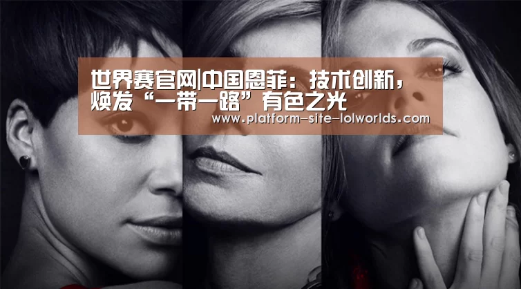 世界赛官网|中国恩菲:技术创新,焕发“一带一路”有色之光(图3) 英雄联盟世界赛