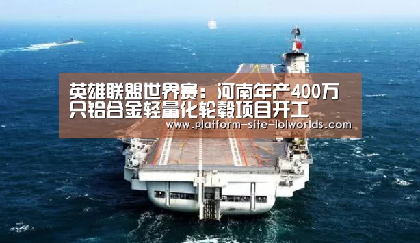 英雄联盟世界赛:河南年产400万只铝合金轻量化轮毂项目开工(图2) 英雄联盟世界赛